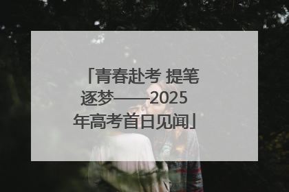 青春赴考 提笔逐梦——2025年高考首日见闻
